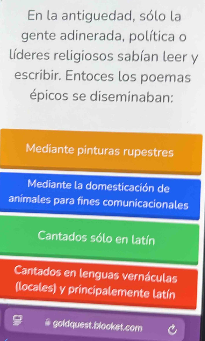 En la antiguedad, sólo la
gente adinerada, política o
líderes religiosos sabían leer y
escribir. Entoces los poemas
épicos se diseminaban:
Mediante pinturas rupestres
Mediante la domesticación de
animales para fines comunicacionales
Cantados sólo en latín
Cantados en lenguas vernáculas
(locales) y principalemente latín
# goldquest,blooket.com