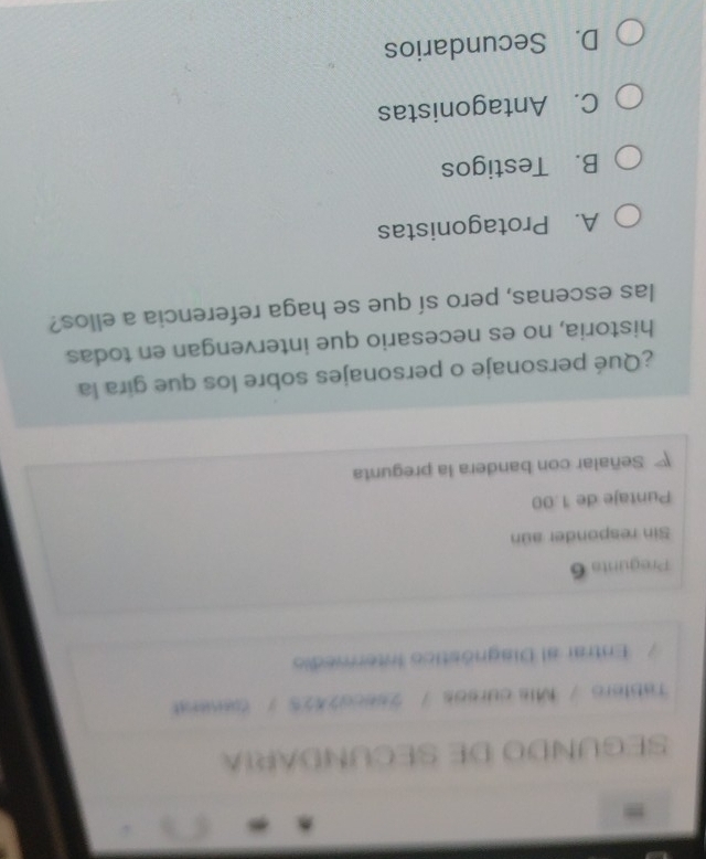 SEGUNDO DE SECUNDARIA
Tablero / Mis cursos / 2seco2425 / Caserat
Entrar al Diagnóstico Intermedio
Pregunta 6
Sin responder aún
Puntaje de 1.00
Señalar con bandera la pregunta
¿Qué personaje o personajes sobre los que gira la
historia, no es necesario que intervengan en todas
las escenas, pero sí que se haga referencia a ellos?
A. Protagonistas
B. Testigos
C. Antagonistas
D. Secundarios