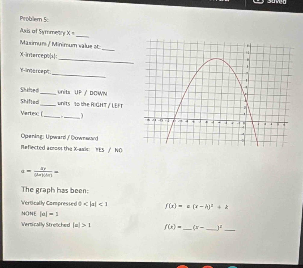 saved
Problem 5:
Axis of Symmetry X=
_
Maximum / Minimum value at:_
X-intercept(s):
_
Y-intercept:
Shifted _units UP / DOWN
Shifted_ units to the RIGHT / LEFT
Vertex: (_ _) 
Opening: Upward / Downward
Reflected across the X-axis: YES / NO
a= △ y/(△ x)(△ x) =
The graph has been:
Vertically Compressed 0 <1</tex>
f(x)=a(x-h)^2+k
NONE |a|=1
Vertically Stretched |a|>1 f(x)= _  (x- _  )^2 _