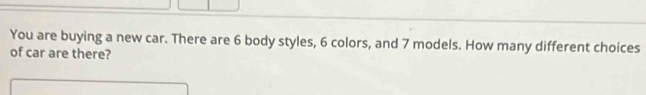 You are buying a new car. There are 6 body styles, 6 colors, and 7 models. How many different choices 
of car are there?