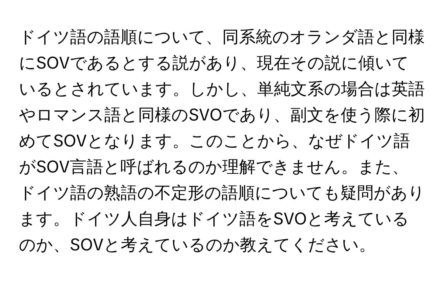 ドイツ語の語順について、同系統のオランダ語と同様にSOVであるとする説があり、現在その説に傾いているとされています。しかし、単純文系の場合は英語やロマンス語と同様のSVOであり、副文を使う際に初めてSOVとなります。このことから、なぜドイツ語がSOV言語と呼ばれるのか理解できません。また、ドイツ語の熟語の不定形の語順についても疑問があります。ドイツ人自身はドイツ語をSVOと考えているのか、SOVと考えているのか教えてください。