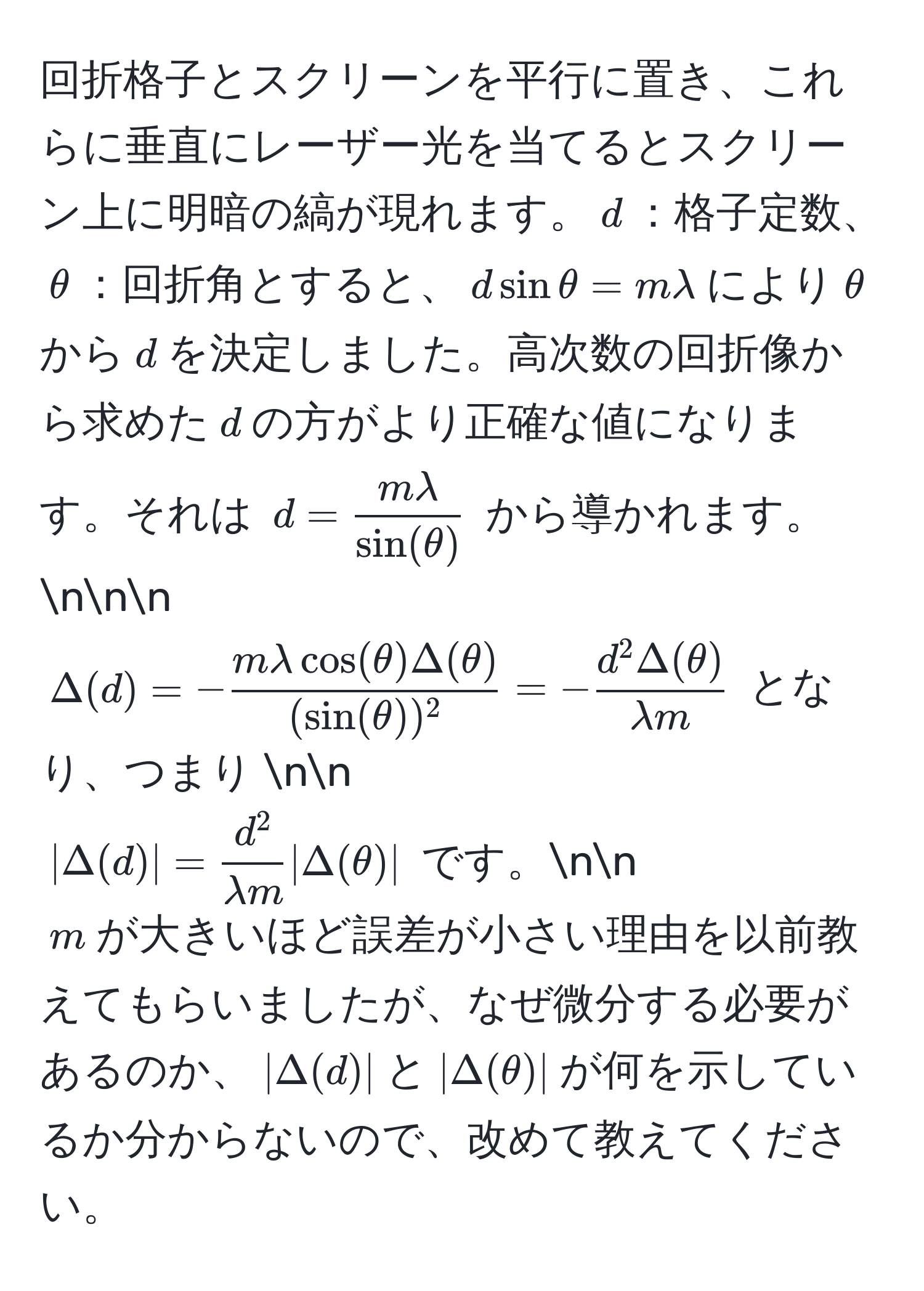 回折格子とスクリーンを平行に置き、これらに垂直にレーザー光を当てるとスクリーン上に明暗の縞が現れます。$d$：格子定数、$θ$：回折角とすると、$dsinθ = mlambda$により$θ$から$d$を決定しました。高次数の回折像から求めた$d$の方がより正確な値になります。それは $d =  mlambda/sin(θ) $ から導かれます。nnn
$Delta(d) = - mlambda cos(θ) Delta(θ)/(sin(θ))^2  = -fracd^(2 Delta(θ))lambda m$ となり、つまり nn
$|Delta(d)| = fracd^2lambda m |Delta(θ)|$ です。nn
$m$が大きいほど誤差が小さい理由を以前教えてもらいましたが、なぜ微分する必要があるのか、$|Delta(d)|$と$|Delta(θ)|$が何を示しているか分からないので、改めて教えてください。