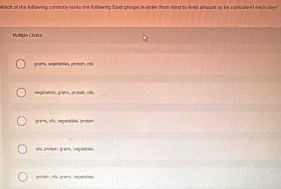 Which of the following correctly ranks the following food groups in order from most to least amount to be consumed each day?
Multple Choice
grains, vegetables, protein, oils
vegetables, grains, protein, oils
grains, oils, vegetables, protein
olls, protein, grains, vegetables
protein, ofls, grains, vegetables