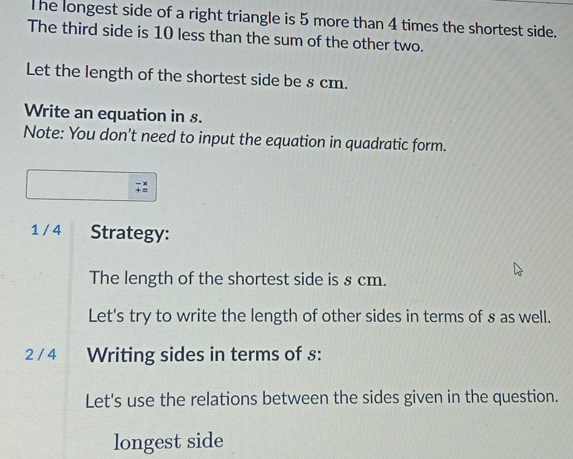 The longest side of a right triangle is 5 more than 4 times the shortest side. 
The third side is 10 less than the sum of the other two. 
Let the length of the shortest side be s cm. 
Write an equation in s. 
Note: You don’t need to input the equation in quadratic form. 
1 / 4 Strategy: 
The length of the shortest side is s cm. 
Let's try to write the length of other sides in terms of s as well. 
2 / 4 Writing sides in terms of s : 
Let's use the relations between the sides given in the question. 
longest side