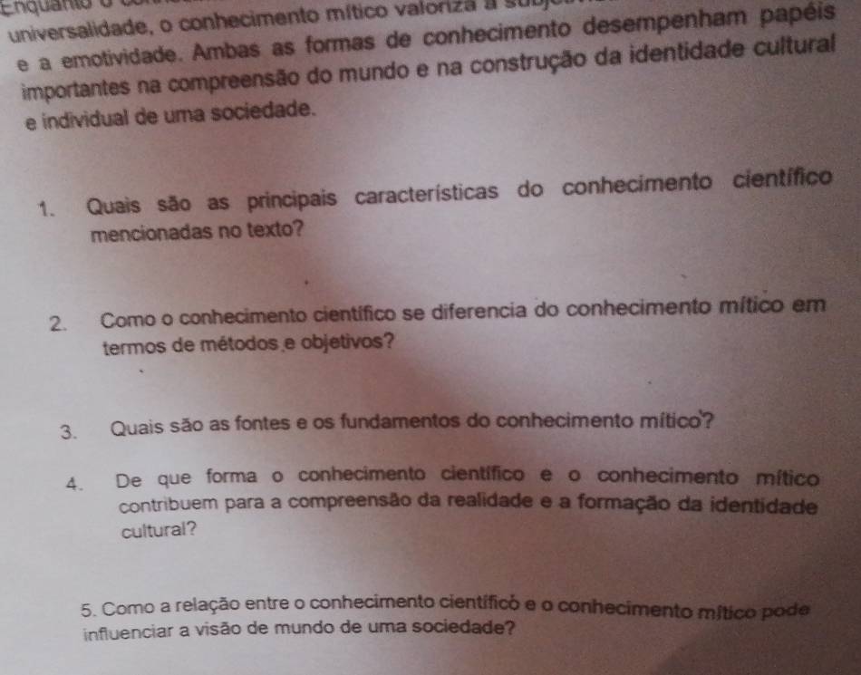 Enquanio o 
universalidade, o conhecimento mítico valoriza a subjo 
e a emotividade. Ambas as formas de conhecimento desempenham papéis 
importantes na compreensão do mundo e na construção da identidade cultural 
e individual de uma sociedade. 
1. Quais são as principais características do conhecimento científico 
mencionadas no texto? 
2. Como o conhecimento científico se diferencia do conhecimento mítico em 
termos de métodos e objetivos? 
3. Quais são as fontes e os fundamentos do conhecimento mítico? 
4. De que forma o conhecimento científico e o conhecimento mítico 
contribuem para a compreensão da realidade e a formação da identidade 
cultural? 
5. Como a relação entre o conhecimento científico e o conhecimento mítico pode 
influenciar a visão de mundo de uma sociedade?