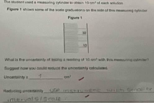 The student used a measuring cylinder to obtain 10cm^3 of each solution 
Figure 1 shows some of the scale graduations on the side of this measuring cyfinder 
Figure 1 
30 
10 
What is the uncertainty of taking a reading of 10cm^3 with this measuring cylnter? 
Suggest how you could reduce the uncertainty calculated 
Uncertainly = _ an^2 
Reducing uncertainly_ 
_