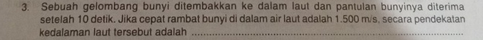 Sebuah gelombang bunyi ditembakkan ke dalam laut dan pantulan bunyinya diterima 
setelah 10 detik. Jika cepat rambat bunyi di dalam air laut adalah 1.500 m/s, secara pendekatan 
kedalaman laut tersebut adalah_
