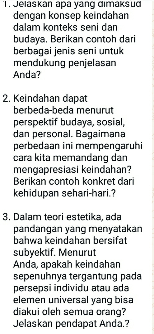 Jelaskan apa yang dimaksud 
dengan konsep keindahan 
dalam konteks seni dan 
budaya. Berikan contoh dari 
berbagai jenis seni untuk 
mendukung penjelasan 
Anda? 
2. Keindahan dapat 
berbeda-beda menurut 
perspektif budaya, sosial, 
dan personal. Bagaimana 
perbedaan ini mempengaruhi 
cara kita memandang dan 
mengapresiasi keindahan? 
Berikan contoh konkret dari 
kehidupan sehari-hari.? 
3. Dalam teori estetika, ada 
pandangan yang menyatakan 
bahwa keindahan bersifat 
subyektif. Menurut 
Anda, apakah keindahan 
sepenuhnya tergantung pada 
persepsi individu atau ada 
elemen universal yang bisa 
diakui oleh semua orang? 
Jelaskan pendapat Anda.?