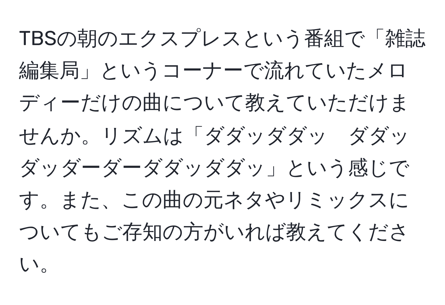 TBSの朝のエクスプレスという番組で「雑誌編集局」というコーナーで流れていたメロディーだけの曲について教えていただけませんか。リズムは「ダダッダダッ　ダダッダッダーダーダダッダダッ」という感じです。また、この曲の元ネタやリミックスについてもご存知の方がいれば教えてください。