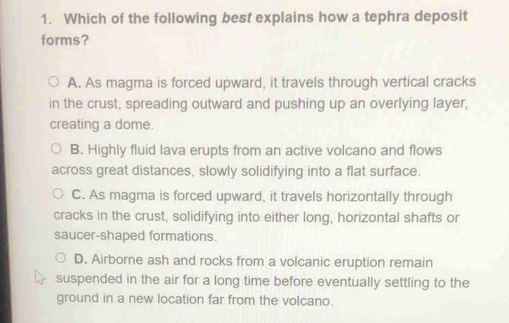 Which of the following best explains how a tephra deposit
forms?
A. As magma is forced upward, it travels through vertical cracks
in the crust, spreading outward and pushing up an overlying layer,
creating a dome.
B. Highly fluid lava erupts from an active volcano and flows
across great distances, slowly solidifying into a flat surface.
C. As magma is forced upward, it travels horizontally through
cracks in the crust, solidifying into either long, horizontal shafts or
saucer-shaped formations.
D. Airborne ash and rocks from a volcanic eruption remain
suspended in the air for a long time before eventually settling to the
ground in a new location far from the volcano.