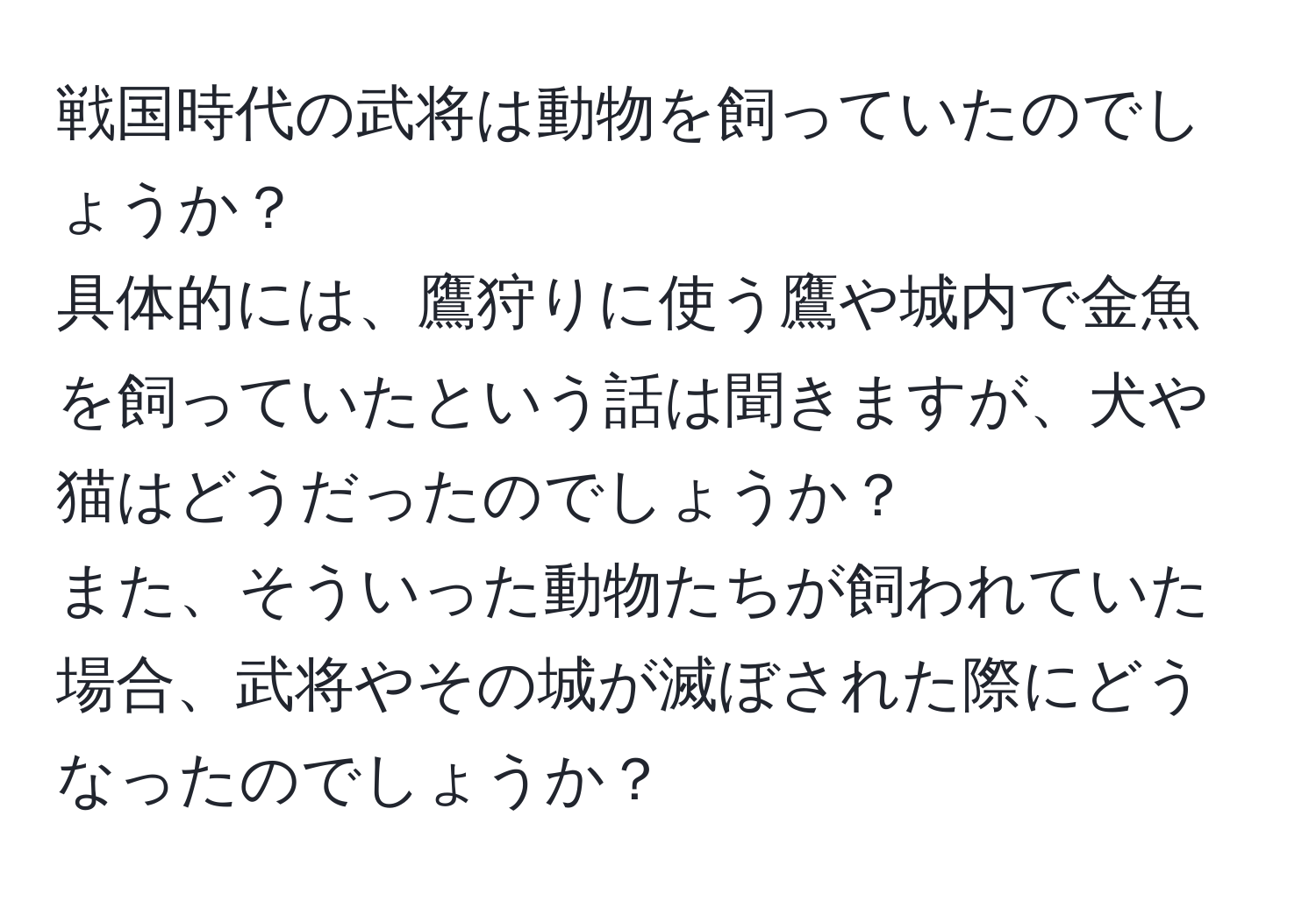 戦国時代の武将は動物を飼っていたのでしょうか？  
具体的には、鷹狩りに使う鷹や城内で金魚を飼っていたという話は聞きますが、犬や猫はどうだったのでしょうか？  
また、そういった動物たちが飼われていた場合、武将やその城が滅ぼされた際にどうなったのでしょうか？