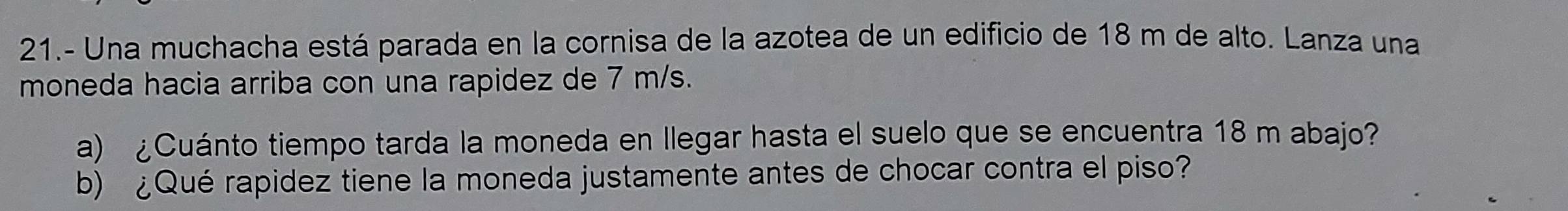 21.- Una muchacha está parada en la cornisa de la azotea de un edificio de 18 m de alto. Lanza una 
moneda hacia arriba con una rapidez de 7 m/s. 
a) ¿Cuánto tiempo tarda la moneda en Ilegar hasta el suelo que se encuentra 18 m abajo? 
b) ¿Qué rapidez tiene la moneda justamente antes de chocar contra el piso?