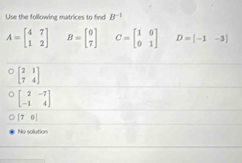 Use the following matrices to find B^(-1)
A=beginbmatrix 4&7 1&2endbmatrix B=beginbmatrix 0 7endbmatrix C=beginbmatrix 1&0 0&1endbmatrix D=[-1-3]
beginbmatrix 2&1 7&4endbmatrix
beginbmatrix 2&-7 -1&4endbmatrix
[70]
No solution