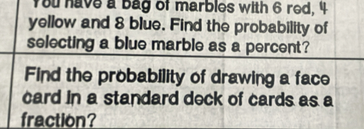 You have a bag of marbles with 6 red, 4
yellow and 8 blue. Find the probability of 
selecting a blue marble as a percent? 
Find the probability of drawing a face 
card in a standard deck of cards as a 
fraction?