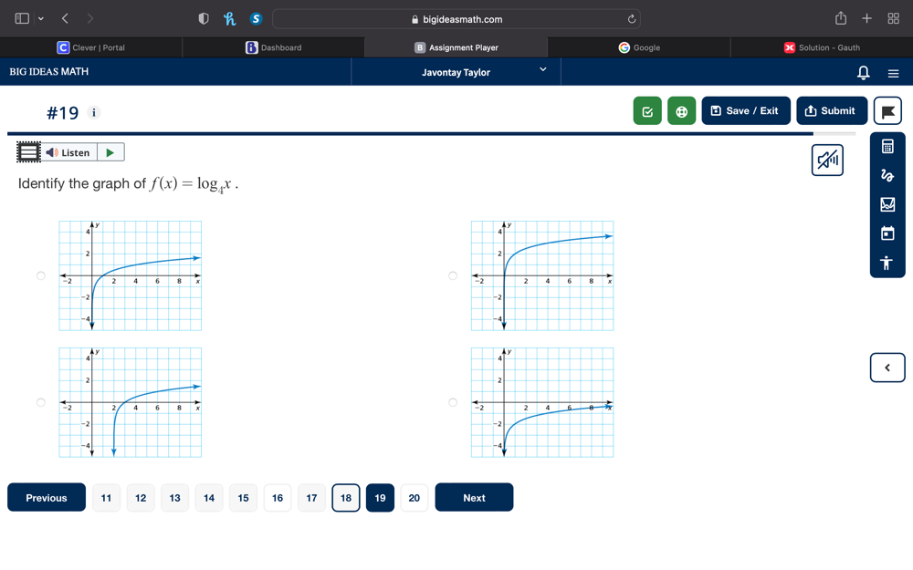 ⑤ bigideasmath.com 
C Clever | Portal Dashboard Assignment Player Google Solution - Gauth 
BIG IDEAS MATH Javontay Taylor 
#19 i C ⑧ * Save / Exit Ủ Submit 
◀》 Listen 
Identify the graph of f(x)=log _4x. 

< 


Previous  11 12 13 14 15 16 17 18 19 20 Next