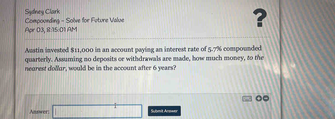 Sydney Clark 
Compounding - Solve for Future Value ? 
Apr 03, 8:15:01 AM 
Austin invested $11,000 in an account paying an interest rate of 5.7% compounded 
quarterly. Assuming no deposits or withdrawals are made, how much money, to the 
nearest dollar, would be in the account after 6 years? 
Answer: □ Submit Answer