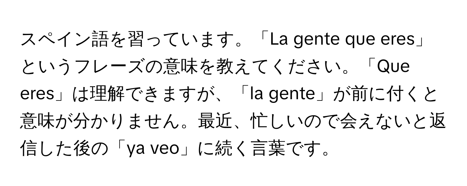 スペイン語を習っています。「La gente que eres」というフレーズの意味を教えてください。「Que eres」は理解できますが、「la gente」が前に付くと意味が分かりません。最近、忙しいので会えないと返信した後の「ya veo」に続く言葉です。