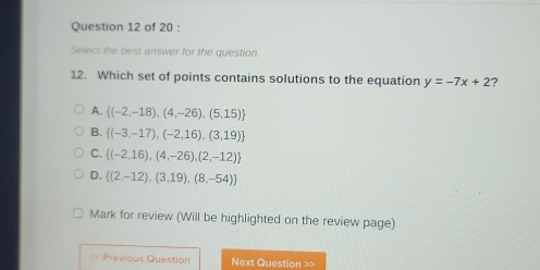 Select the best answer for the question.
12. Which set of points contains solutions to the equation y=-7x+2 ?
A.  (-2,-18),(4,-26),(5,15)
B.  (-3,-17),(-2,16),(3,19)
C.  (-2,16),(4,-26),(2,-12)
D.  (2,-12),(3,19),(8,-54)
Mark for review (Will be highlighted on the review page)
« Previous Question Next Question >>