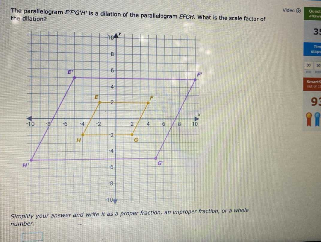 Video est
The parallelogram E'F’G'H' is a dilation of the parallelogram EFGH. What is the scale factor of sw
the dilation?
3!
Tim
laps
50
9423
arts
of I
93
R
Simplify your answer and write it as a proper fraction, an improper frion, or a whole
number.