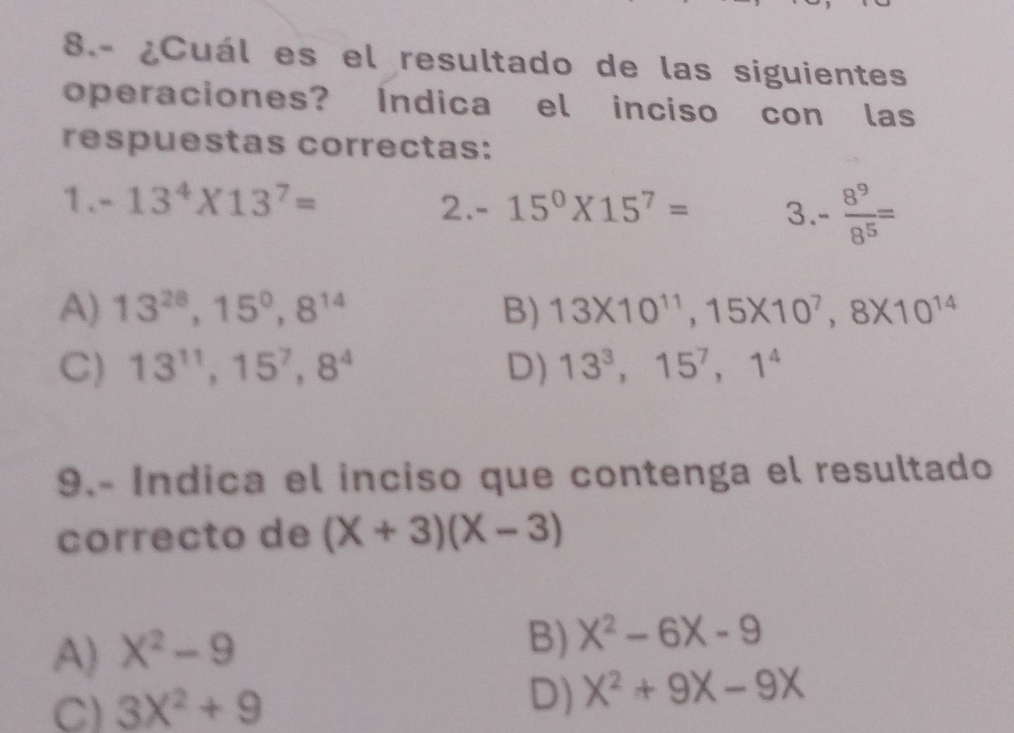 8.- ¿Cuál es el resultado de las siguientes
operaciones? Indica el inciso con las
respuestas correctas:
1 . -13^4* 13^7=
2. -15^0* 15^7= 3 - 8^9/8^5 =
A) 13^(28), 15^0, 8^(14) B) 13* 10^(11), 15* 10^7, 8* 10^(14)
C) 13^(11), 15^7, 8^4 D) 13^3, 15^7, 1^4
9.- Indica el inciso que contenga el resultado
correcto de (X+3)(X-3)
A) X^2-9
B) X^2-6X-9
C) 3X^2+9
D) X^2+9X-9X