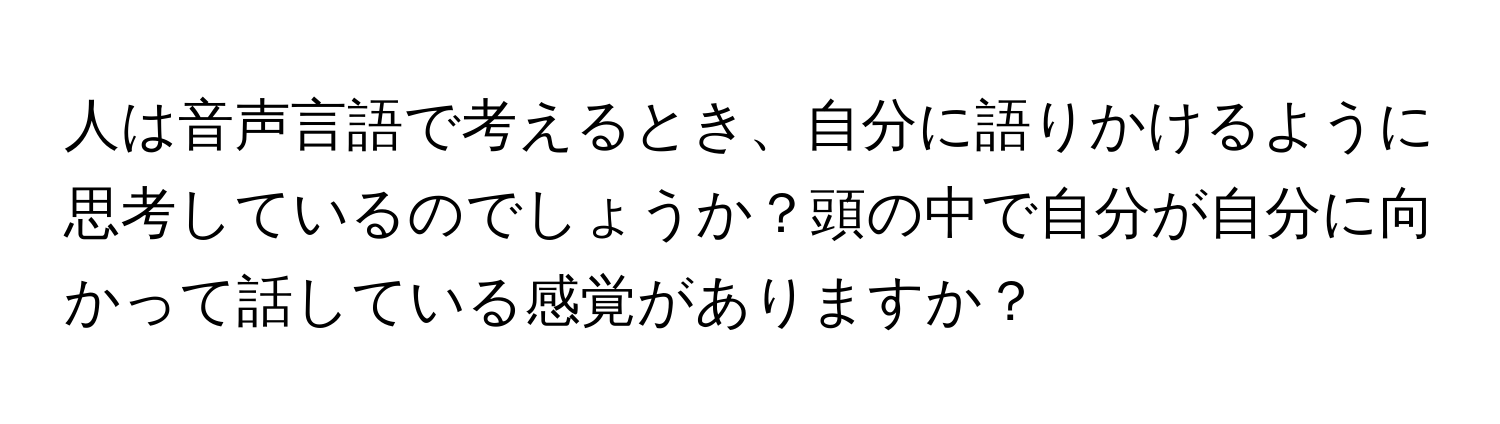 人は音声言語で考えるとき、自分に語りかけるように思考しているのでしょうか？頭の中で自分が自分に向かって話している感覚がありますか？