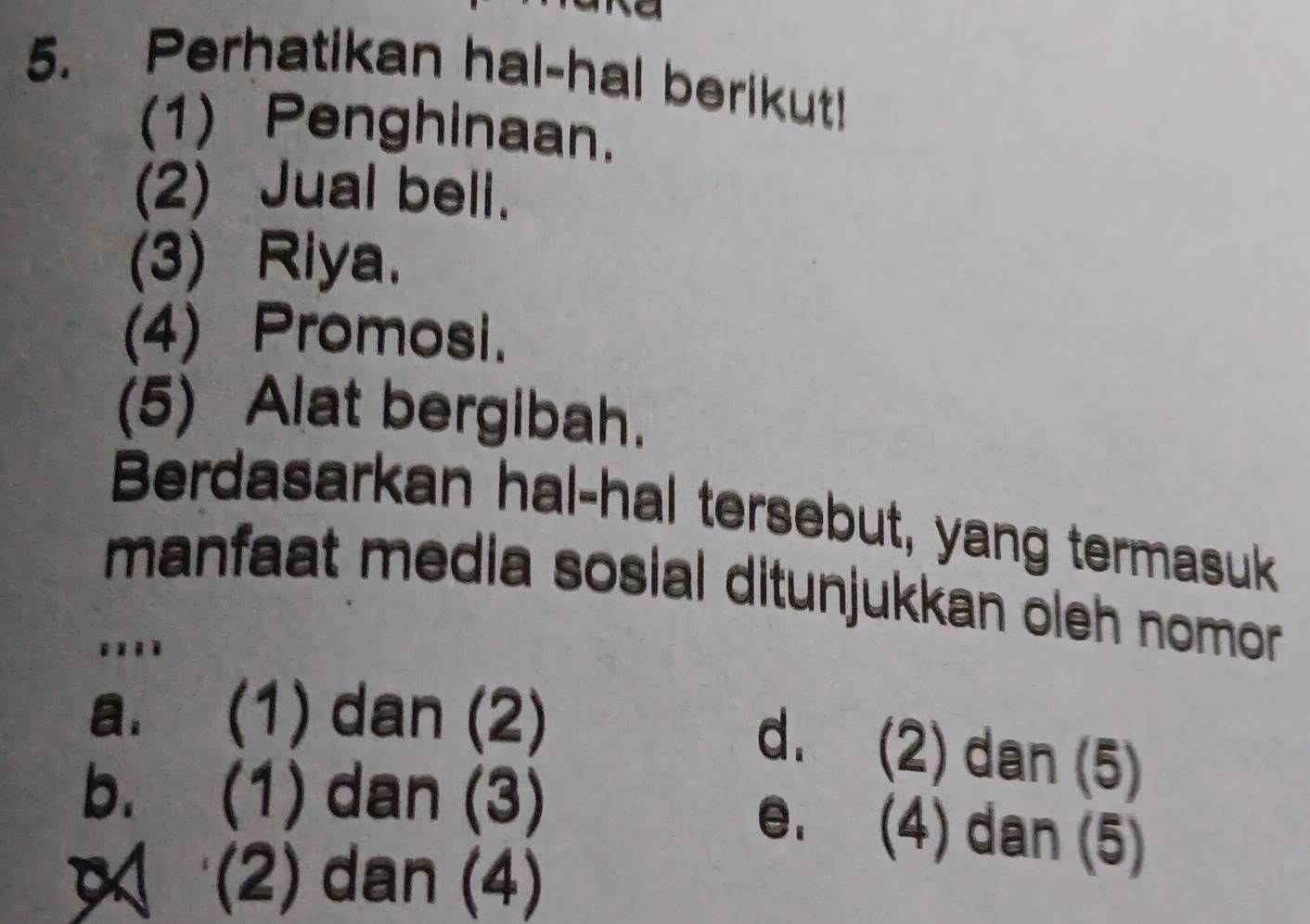 Perhatikan hal-hal berikut!
(1) Penghinaan.
(2) Jual bell.
(3) Riya.
(4) Promosi.
(5) Alat bergibah.
Berdasarkan hal-hal tersebut, yang termasuk
manfaat media sosial ditunjukkan oleh nomor
...
a. (1) dan (2)
d. (2) dan (5)
b. (1) dan (3)
e. (4) dan (5)
(2) dan (4)