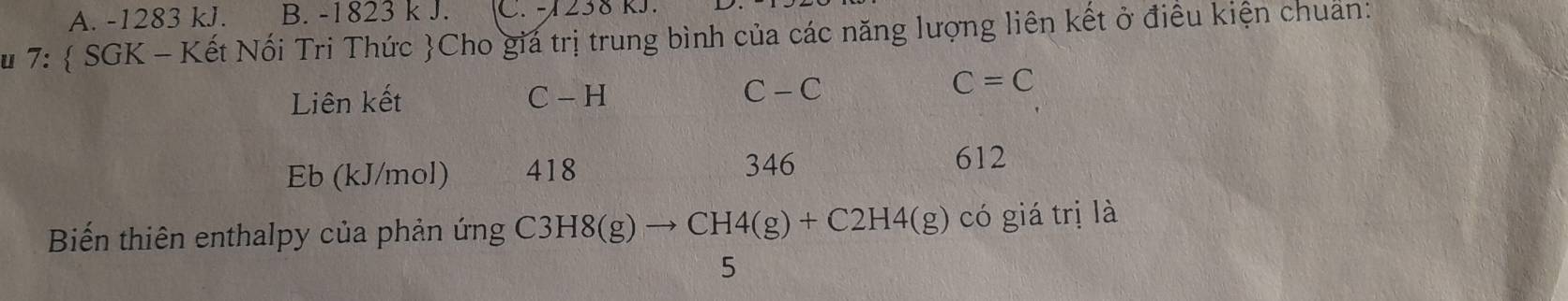 A. -1283 kJ. B. -1823 k J. C. -1238 RJ.
u 7:  SGK - Kết Nối Tri Thức Cho giá trị trung bình của các năng lượng liên kết ở điều kiện chuẩn:
Liên kết C - H C - C
C=C
Eb (kJ/mol) 418
346 612
Biến thiên enthalpy của phản ứng C31 C3H8(g)to CH4(g)+C2H4(g) có giá trị là
5