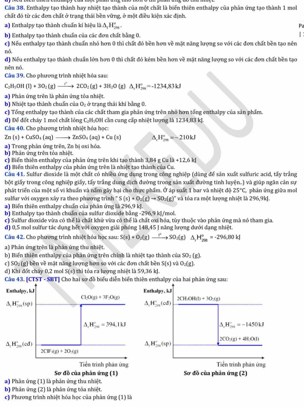 Enthalpy tạo thành hay nhiệt tạo thành của một chất là biến thiên enthalpy của phản ứng tạo thành 1 mol
chất đó từ các đơn chất ở trạng thái bền vững, ở một điều kiện xác định.
a) Enthalpy tạo thành chuẩn kí hiệu là △ _fH_(298)^o. Pa
b) Enthalpy tạo thành chuẩn của các đơn chất bằng 0. |:
c) Nếu enthalpy tạo thành chuẩn nhỏ hơn 0 thì chất đó bền hơn về mặt năng lượng so với các đơn chất bền tạo nên
nó.
d) Nếu enthalpy tạo thành chuẩn lớn hơn 0 thì chất đó kém bền hơn về mặt năng lượng so với các đơn chất bền tạo
nên nó.
Câu 39. Cho phương trình nhiệt hóa sau:
C_2H_5OH(l)+3O_2(g)xrightarrow i'2CO_2(g)+3H_2O (g) △ _rH_(298)°=-1234,83kJ
a) Phản ứng trên là phản ứng tỏa nhiệt.
b) Nhiệt tạo thành chuẩn của O_2 ở trạng thái khí bằng 0.
c) Tổng enthalpy tạo thành của các chất tham gia phản ứng trên nhỏ hơn tổng enthalpy của sản phẩm.
d) Để đốt cháy 1 mol chất lỏng C_2H_5O OH cần cung cấp nhiệt lượng là 1234,83 kJ.
Câu 40. Cho phương trình nhiệt hóa học:
Zn(s)+CuSO_4(aq)to ZnSO_4(aq)+Cu(s) △ _rH_(298)°=-210kJ
a) Trong phản ứng trên, Zn bị oxi hóa.
b) Phản ứng trên tỏa nhiệt.
c) Biến thiên enthalpy của phản ứng trên khi tạo thành 3,84 g Cula+12,6kJ
d) Biến thiên enthalpy của phản ứng trên là nhiệt tạo thành của Cu.
Câu 41. Sulfur dioxide là một chất có nhiều ứng dụng trong công nghiệp (dùng để sản xuất sulfuric acid, tấy trắng
bột giấy trong công nghiệp giấy, tấy trắng dung dịch đường trong sản xuất đường tinh luyện..) và giúp ngăn cản sự
phát triển của một số vi khuẩn và nấm gây hại cho thực phẩm. Ở áp suất 1 bar và nhiệt độ 25°C , phản ứng giữa mol
sulfur với oxygen xảy ra theo phương trình “ S(s)+O_2(g)to SO_2(g)'' và tỏa ra một lượng nhiệt là 296,9kJ.
a) Biến thiên enthalpy chuẩn của phản ứng là 296,9 kJ.
b) Enthalpy tạo thành chuẩn của sulfur dioxide bằng -296,9 kJ/mol.
c) Sulfur dioxide vừa có thể là chất khử vừa có thể là chất oxi hóa, tùy thuộc vào phản ứng mà nó tham gia.
d) 0,5 mol sulfur tác dụng hết với oxygen giải phóng 148,45 J năng lượng dưới dạng nhiệt.
Câu 42. Cho phương trình nhiệt hóa học sau: S(s)+O_2(g)xrightarrow t°SO_2(g) △ _rH_(298)°=-296,80kJ
a) Phản ứng trên là phản ứng thu nhiệt.
b) Biến thiên enthalpy của phản ứng trên chính là nhiệt tạo thành của SO_2(g).
c) SO₂ (g) bền về mặt năng lượng hơn so với các đơn chất bền S(s) và O_2(g).
d) Khi đốt cháy 0,2 mol S(s) thì tỏa ra lượng nhiệt là 59,36 kJ.
Câu 43. [CTST - SBT] Cho hai sơ đồ biểu diễn biến thiên enthalpy của hai phản ứng sau:
Enthalpy, kJ Enthalpy, kJ
Cl_2O(g)+3F_2O(g)
2CH_3OH(l)+3O_2(g)
^ H_(298)°(sp)
△ . H_(298)°(cd)
△ _rH_(298)°=394,1kJ
△ _rH_(298)°=-1450kJ
2CO_2(g)+4H_2O(l)
△ _rH_(298)°(cd)
△ . H_(298)°(sp)
2CIF_3(g)+2O_2(g)
Tiền trình phản ứng Tiền trình phản ứng
Sơ đồ của phản ứng (1) Sơ đồ của phản ứng (2)
a) Phản ứng (1) là phản ứng thu nhiệt.
b) Phản ứng (2) là phản ứng tỏa nhiệt.
c) Phương trình nhiệt hóa học của phản ứng (1) là