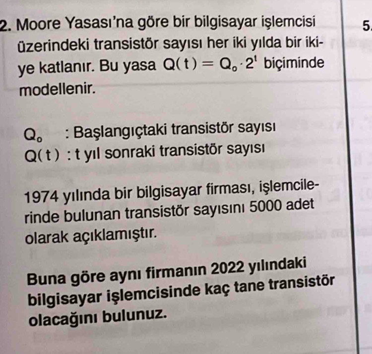 Moore Yasasına göre bir bilgisayar işlemcisi 5
üzerindeki transistör sayısı her iki yılda bir iki- 
ye katlanır. Bu yasa Q(t)=Q_o· 2^t biçiminde 
modellenir.
Q_o : Başlangıçtaki transistör sayısı
Q(t) : yıl sonraki transistör sayısı 
1974 yılında bir bilgisayar firması, işlemcile- 
rinde bulunan transistör sayısını 5000 adet 
olarak açıklamıştır. 
Buna göre aynı firmanın 2022 yılındaki 
bilgisayar işlemcisinde kaç tane transistör 
olacağını bulunuz.