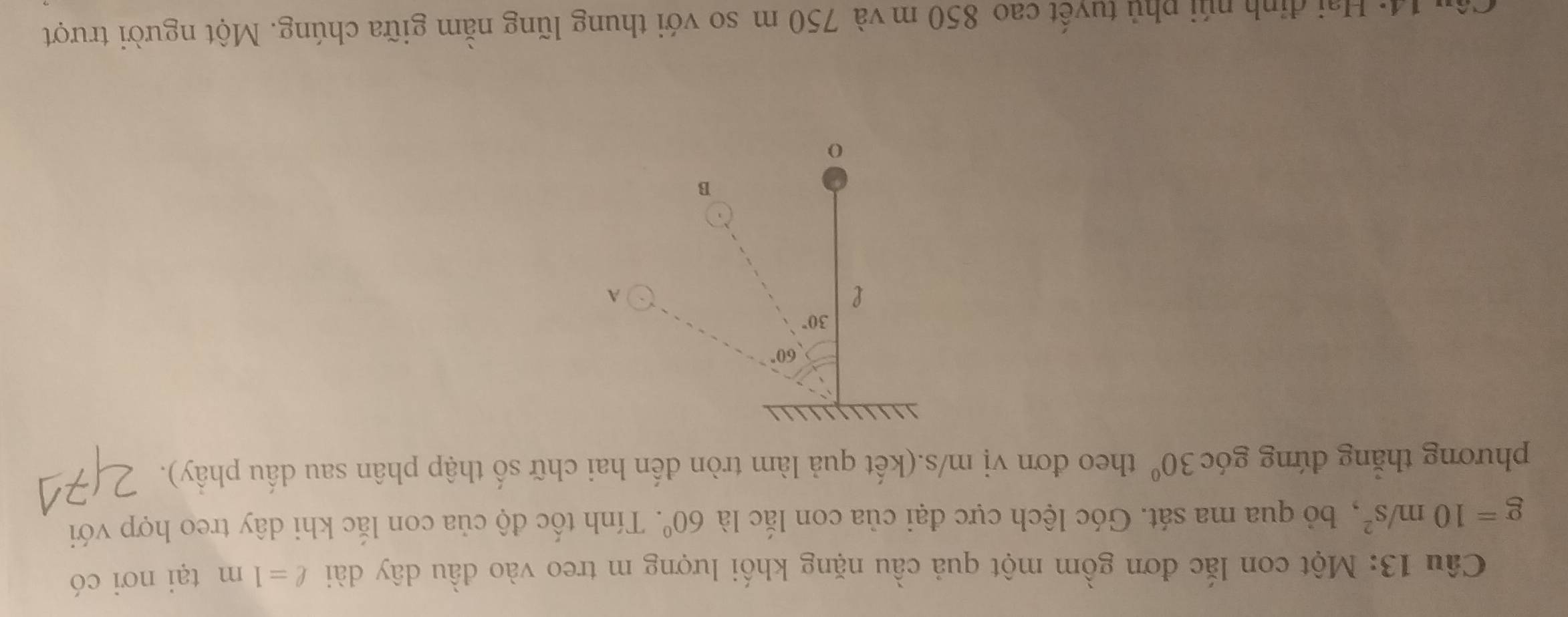 Một con lắc đơn gồm một quả cầu nặng khối lượng m treo vào đầu dây dài ell =1m tại nơi có
g=10m/s^2 ,  bỏ qua ma sát. Góc lệch cực đại của con lắc là 60°.  Tính tốc độ của con lắc khi dây treo hợp với
phương thăng đứng góc 30° theo đơn vị m/s.(kết quả làm tròn đến hai chữ số thập phân sau dấu phầy).
*  14:  Hai định núi phủ tuyết cao 850 m và 750 m so với thung lũng nằm giữa chúng. Một người trượt