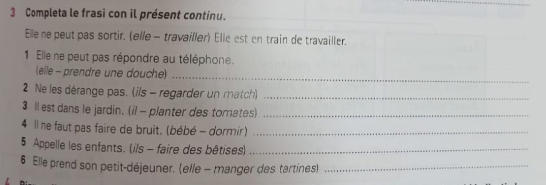 Completa le frasi con il présent continu. 
Elle ne peut pas sortir. (elle - travailler) Elle est en train de travailler. 
1 Elle ne peut pas répondre au téléphone. 
(elle - prendre une douche)_ 
2Ne les dérange pas. (ils - regarder un match)_ 
3 ll est dans le jardin. (il - planter des tomates)_ 
4 Il ne faut pas faire de bruit. (bébé - dormir)_ 
5 Appelle les enfants. (ils - faire des bêtises)_ 
6 Elle prend son petit-déjeuner. (elle - manger des tartines)_