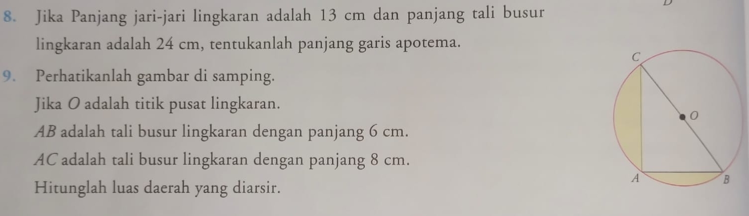 Jika Panjang jari-jari lingkaran adalah 13 cm dan panjang tali busur 
lingkaran adalah 24 cm, tentukanlah panjang garis apotema. 
9. Perhatikanlah gambar di samping. 
Jika O adalah titik pusat lingkaran.
AB adalah tali busur lingkaran dengan panjang 6 cm.
AC adalah tali busur lingkaran dengan panjang 8 cm. 
Hitunglah luas daerah yang diarsir.