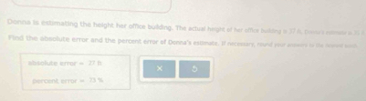 Donna is estimating the height her office building. The actual height of her office buking i 37 6, tostra rsme a3 2 
Find the aboolute error and the percent error of Donna's esilmate. If necessary, round your aswery in its nomeed wl 
absolute error =27ft × 5
ercent errr =73%