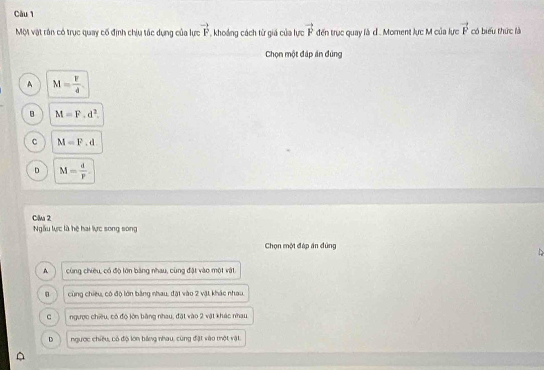 Một vật rần có trục quay cố định chịu tác dụng của lực vector F , khoáng cách từ giá của lực vector F đến trục quay là d . Moment lực M của lực vector F có biểu thức là
Chọn một đáp án đủng
A M= F/d 
B M=F.d^2.
c M=F.d.
D M= d/p . 
Câu 2
Ngẫu lực là hệ hai lực song song
Chọn một đáp án đủng
A cùng chiêu, có độ lớn bảng nhau, cùng đặt vào một vật.
B cùng chiều, có độ lớn bằng nhau, đặt vào 2 vật khác nhau.
C ngược chiều, có độ lớn bằng nhau, đặt vào 2 vật khác nhau
D ngược chiều, có độ lớn bảng nhau, cùng đặt vào một vật