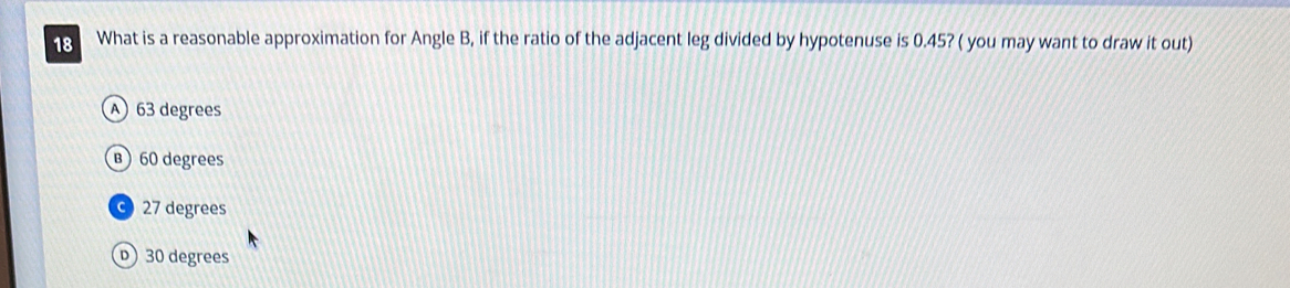 What is a reasonable approximation for Angle B, if the ratio of the adjacent leg divided by hypotenuse is 0.45? ( you may want to draw it out)
63 degrees
B) 60 degrees
27 degrees
) 30 degrees