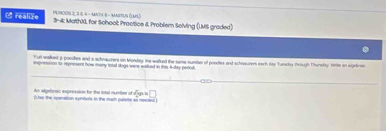 realize PERIODS 2, 3 & 4 - MATH 6 - MARTUS (LMS) 
3-4: MathXL for School: Practice & Problem Solving (LMS graded) 
Yuri walked p poodles and s schnauzers on Monday. He walked the same number of poodles and schnauzers each day Tuesday through Thursday. White an algebraic 
expression to represent how many total dogs were walked in this 4-day period. 
An algebraic expression for the total number of d° gs is □ . 
(Use the operation symbols in the math palette as needed.)