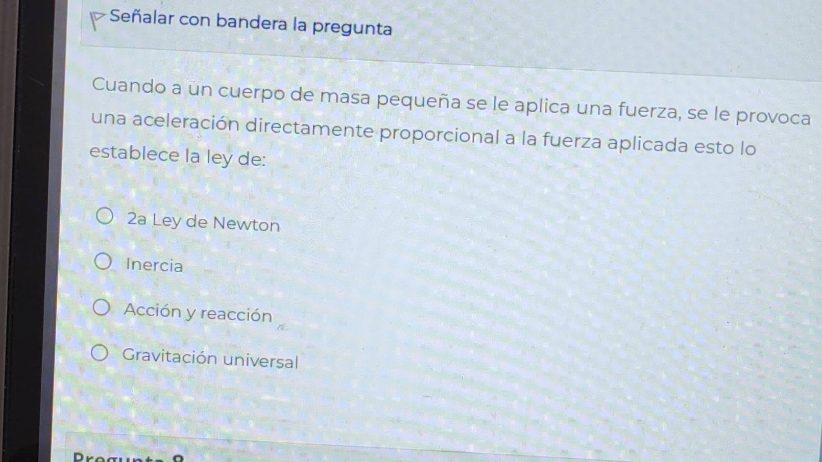 Señalar con bandera la pregunta
Cuando a un cuerpo de masa pequeña se le aplica una fuerza, se le provoca
una aceleración directamente proporcional a la fuerza aplicada esto lo
establece la ley de:
2a Ley de Newton
Inercia
Acción y reacción
Gravitación universal
D