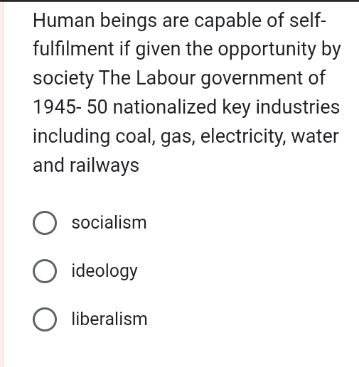 Human beings are capable of self-
fulfilment if given the opportunity by
society The Labour government of
1945- 50 nationalized key industries
including coal, gas, electricity, water
and railways
socialism
ideology
liberalism