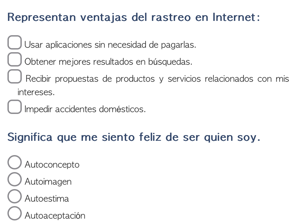 Representan ventajas del rastreo en Internet:
Usar aplicaciones sin necesidad de pagarlas.
Obtener mejores resultados en búsquedas.
Recibir propuestas de productos y servicios relacionados con mis
intereses.
Impedir accidentes domésticos.
Significa que me siento feliz de ser quien soy.
Autoconcepto
Autoimagen
Autoestima
Autoaceptación