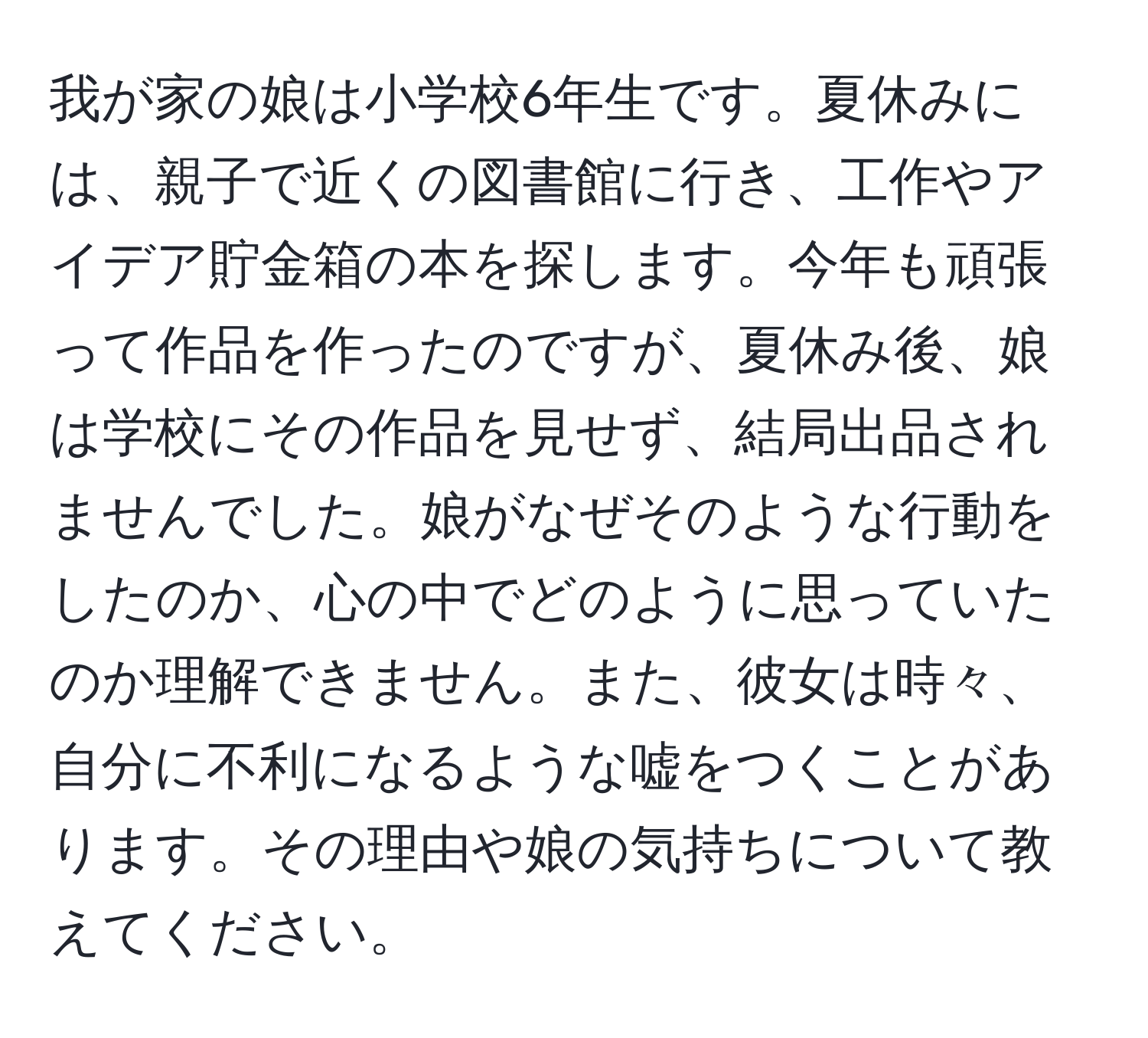 我が家の娘は小学校6年生です。夏休みには、親子で近くの図書館に行き、工作やアイデア貯金箱の本を探します。今年も頑張って作品を作ったのですが、夏休み後、娘は学校にその作品を見せず、結局出品されませんでした。娘がなぜそのような行動をしたのか、心の中でどのように思っていたのか理解できません。また、彼女は時々、自分に不利になるような嘘をつくことがあります。その理由や娘の気持ちについて教えてください。