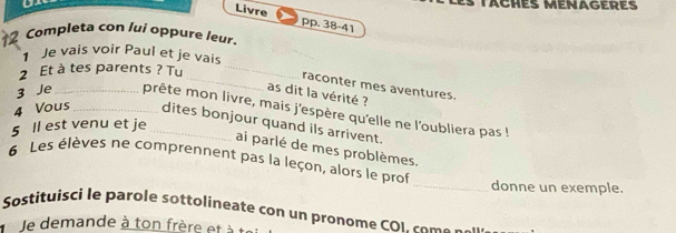 Livre pp. 38-41 
Completa con lui oppure leur. 
1 Je vais voir Paul et je vais 
2 Et à tes parents ? Tu_ 
_raconter mes aventures. 
as dit la vérité ? 
3 Je _prête mon livre, mais j'espère qu'elle ne l'oubliera pas ! 
4 Vous_ dites bonjour quand ils arrivent. 
5 Il est venu et je_ 
ai parlé de mes problèmes. 
6 Les élèves ne comprennent pas la leçon, alors le prof 
_donne un exemple. 
Sostituisci le parole sottolineate con un pronome CO L com e a 
Je demande à ton frère et à