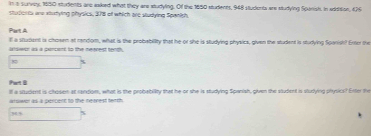 In a survey, 1550 students are asked what they are studying. Of the 1650 students, 948 students are studying Spanish. In addition, 426
students are studying physics, 378 of which are studying Spanish. 
Part A 
Iff a student is chosem at random, what is the probability that he or she is studying physics, given the student is studying Spanish? Enter the 
answer as a pencent to the mearest tenth.
30
q 
Part B 
Iff a sttudient is chosem at random, whatt is the probability that he or she is studying Spanish, given the student is studying physics? Etter the 
amswen as a pencient to the meanest tenth.
365 %