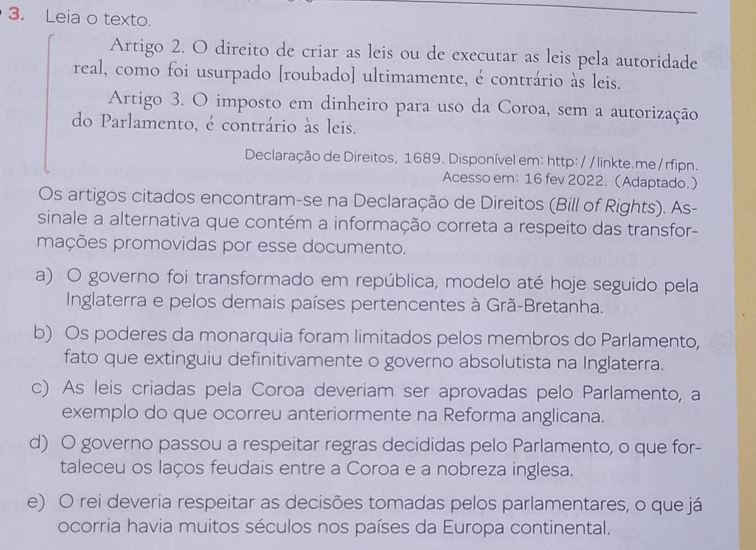 Leia o texto.
Artigo 2. O direito de criar as leis ou de executar as leis pela autoridade
real, como foi usurpado [roubado] ultimamente, é contrário às leis.
Artigo 3. O imposto em dinheiro para uso da Coroa, sem a autorização
do Parlamento, é contrário às leis.
Declaração de Direitos, 1689. Disponível em: http: / / linkte.me/rfipn.
Acesso em: 16 fev 2022. (Adaptado.)
Os artigos citados encontram-se na Declaração de Direitos (Bill of Rights). As-
sinale a alternativa que contém a informação correta a respeito das transfor-
mações promovidas por esse documento.
a) O governo foi transformado em república, modelo até hoje seguido pela
Inglaterra e pelos demais países pertencentes à Grã-Bretanha.
b) Os poderes da monarquia foram limitados pelos membros do Parlamento,
fato que extinguiu definitivamente o governo absolutista na Inglaterra.
c) As leis criadas pela Coroa deveriam ser aprovadas pelo Parlamento, a
exemplo do que ocorreu anteriormente na Reforma anglicana.
d) O governo passou a respeitar regras decididas pelo Parlamento, o que for-
taleceu os laços feudais entre a Coroa e a nobreza inglesa.
e) O rei deveria respeitar as decisões tomadas pelos parlamentares, o que já
ocorria havia muitos séculos nos países da Europa continental.