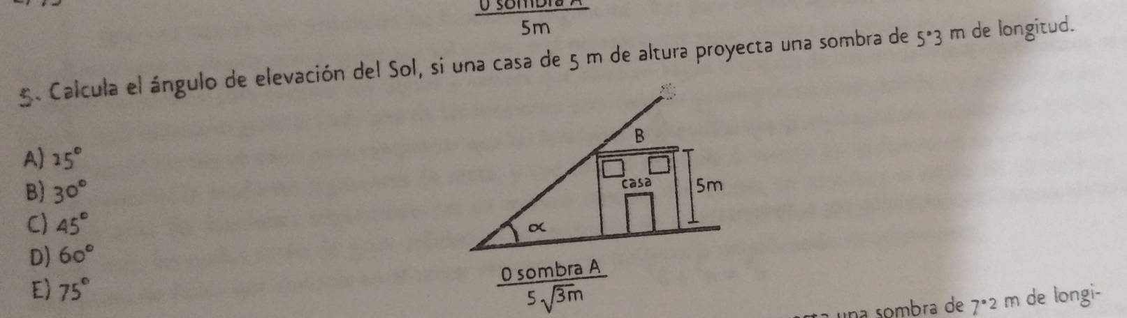  0somDib/5m 
5. Calcula el ángulo de elevación del Sol, si una casa de 5 m de altura proyecta una sombra de 5°3 m de longitud.
A) 15°
B) 30°
C) 45°
D) 60°
E) 75°
una sombra de 7ª2 m de longi-