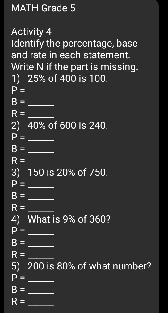 MATH Grade 5 
Activity 4 
Identify the percentage, base 
and rate in each statement. 
Write N if the part is missing. 
1) 25% of 400 is 100.
P= _
B= _
R= _ 
2) 40% of 600 is 240.
P= _
B= _
R=
3) 150 is 20% of 750.
P= _
B= _
R= _ 
4) What is 9% of 360?
P= _
B= _
R= _ 
5) 200 is 80% of what number?
P= _
B= _
R= _