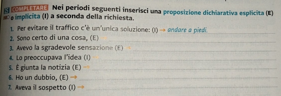 a COMPLETARE Nei periodi seguenti inserisci una proposizione dichiarativa esplicita (E) 
000 o implicita (I) a seconda della richiesta. 
1. Per evitare il traffico c’è un’unica soluzione: (I) → andare a piedi._ 
2. Sono certo di una cosa, (E)_ 
3. Avevo la sgradevole sensazione (E)_ 
4. Lo preoccupava l’idea (I)_ 
5. È giunta la notizia (E)_ 
6. Ho un dubbio, (E)_ 
7. Aveva il sospetto (I)_