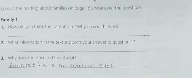 Look at the reading about families on page 16 and answer the questions. 
Family 1 
1. How old you think the parents are? Why do you think so? 
_ 
2. What information in the text supports your answer to question 1? 
_ 
3. Why does the husband travel a lot? 
_