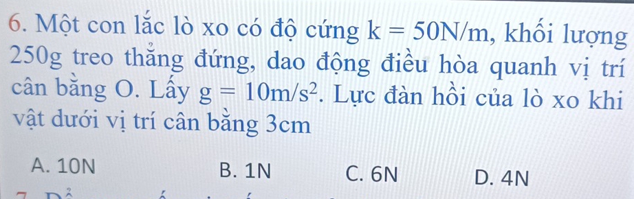 Một con lắc lò xo có độ cứng k=50N/m , khối lượng
250g treo thăng đứng, dao động điều hòa quanh vị trí
cân bằng O. Lấy g=10m/s^2. Lực đàn hồi của lò xo khi
vật dưới vị trí cân bằng 3cm
A. 10N B. 1N C. 6N D. 4N
2