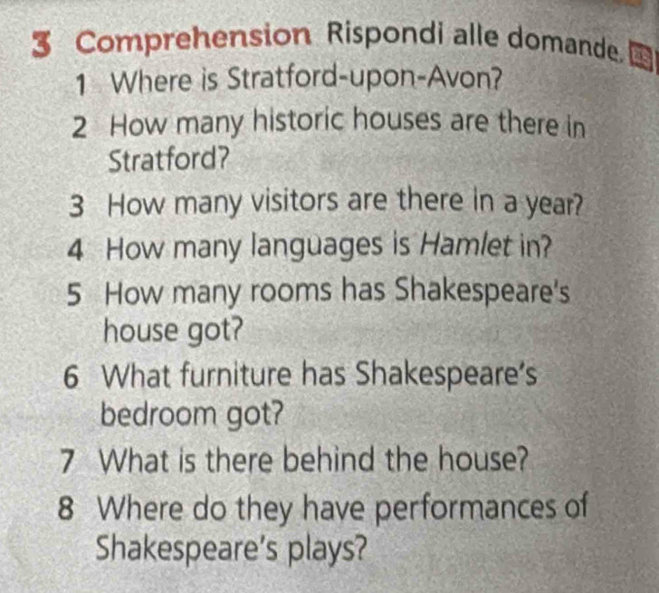 Comprehension Rispondi alle domande. ta 
1 Where is Stratford-upon-Avon? 
2 How many historic houses are there in 
Stratford? 
3 How many visitors are there in a year? 
4 How many languages is Hamlet in? 
5 How many rooms has Shakespeare's 
house got? 
6 What furniture has Shakespeare's 
bedroom got? 
7 What is there behind the house? 
8 Where do they have performances of 
Shakespeare's plays?