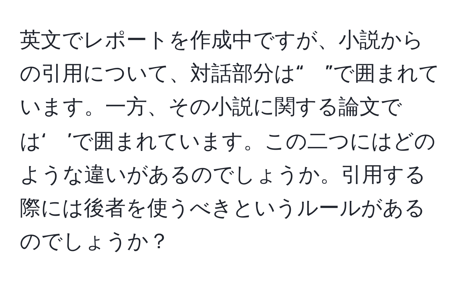 英文でレポートを作成中ですが、小説からの引用について、対話部分は“　”で囲まれています。一方、その小説に関する論文では‘　’で囲まれています。この二つにはどのような違いがあるのでしょうか。引用する際には後者を使うべきというルールがあるのでしょうか？